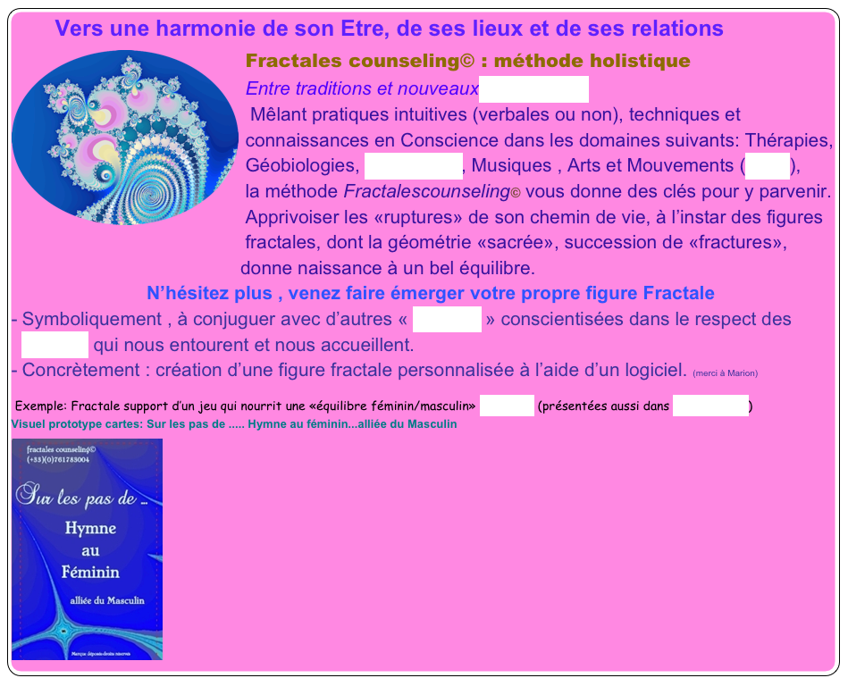        Vers une harmonie de son Etre, de ses lieux et de ses relations
Fractales counseling© :￼ méthode holistique
Entre traditions et nouveaux paradigmes
 Mêlant pratiques intuitives (verbales ou non), techniques et connaissances en Conscience dans les domaines suivants: Thérapies, Géobiologies, Sociologies, Musiques , Arts et Mouvements (MAM),
la méthode Fractalescounseling© vous donne des clés pour y parvenir.
Apprivoiser les «ruptures» de son chemin de vie, à l’instar des figures fractales, dont la géométrie «sacrée», succession de «fractures», 
                                            donne naissance à un bel équilibre.
                          N’hésitez plus , venez faire émerger votre propre figure Fractale
Symboliquement , à conjuguer avec d’autres « Libertés » conscientisées dans le respect des 
  Mondes qui nous entourent et nous accueillent.
Concrètement : création d’une figure fractale personnalisée à l’aide d’un logiciel. (merci à Marion)

 Exemple: Fractale support d’un jeu qui nourrit une «équilibre féminin/masculin» créations (présentées aussi dans «Actualités»)
Visuel prototype cartes: Sur les pas de ..... Hymne au féminin...alliée du Masculin
￼
￼





 

    
