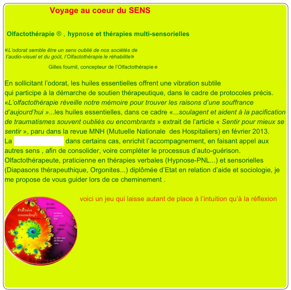                    Voyage au coeur du SENS
                             
 Olfactothérapie ® , hypnose et thérapies multi-sensorielles

«L’odorat semble être un sens oublié de nos sociétés de
 l’audio-visuel et du goût, l’Olfactothérapie le réhabilite»

                              Gilles fournil, concepteur de l’Olfactothérapie ®

En sollicitant l’odorat, les huiles essentielles offrent une vibration subtile 
qui participe à la démarche de soutien thérapeutique, dans le cadre de protocoles précis.
«L’olfactothérapie réveille notre mémoire pour trouver les raisons d’une souffrance d’aujourd’hui »...les huiles essentielles, dans ce cadre «...soulagent et aident à la pacification de traumatismes souvent oubliés ou encombrants » extrait de l’article « Sentir pour mieux se sentir », paru dans la revue MNH (Mutuelle Nationale  des Hospitaliers) en février 2013.
La thérapie intuitive dans certains cas, enrichit l’accompagnement, en faisant appel aux autres sens , afin de consolider, voire compléter le processus d’auto-guérison.
Olfactothérapeute, praticienne en thérapies verbales (Hypnose-PNL...) et sensorielles (Diapasons thérapeuthique, Orgonites...) diplômée d’Etat en relation d’aide et sociologie, je me propose de vous guider lors de ce cheminement .

￼voici un jeu qui laisse autant de place à l’intuition qu’à la réflexion
￼









