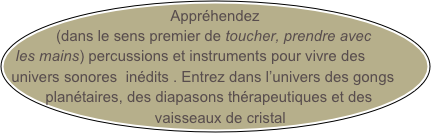 Appréhendez(dans le sens premier de toucher, prendre avec les mains) percussions et instruments pour vivre des univers sonores  inédits . Entrez dans l’univers des gongs planétaires, des diapasons thérapeutiques et des  
      vaisseaux de cristal

