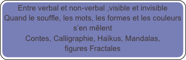 Entre verbal et non-verbal ,visible et invisible
Quand le souffle, les mots, les formes et les couleurs s’en mêlent 
Contes, Calligraphie, Haïkus, Mandalas, 
figures Fractales

