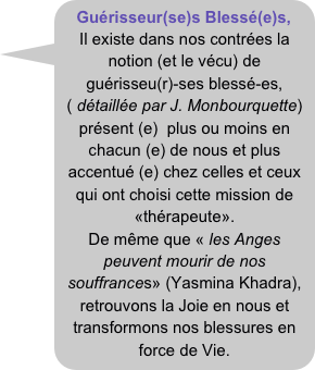 Guérisseur(se)s Blessé(e)s,
Il existe dans nos contrées la notion (et le vécu) de 
guérisseu(r)-ses blessé-es, ( détaillée par J. Monbourquette) 
présent (e)  plus ou moins en chacun (e) de nous et plus accentué (e) chez celles et ceux qui ont choisi cette mission de «thérapeute».
De même que « les Anges peuvent mourir de nos souffrances» (Yasmina Khadra), retrouvons la Joie en nous et transformons nos blessures en force de Vie.
